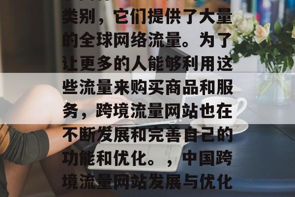 跨境流量网站是中国互联网行业中重要的一个类别,它们提供了大量的全球网络流量。为了让更多的人能够利用这些流量来购买商品和服务,跨境流量网站也在不断发展和完善自己的功能和优化。,中国跨境流量网站发展与优化,趋势、功能及优化分析 跨境流量网站是中国互联网行业中重要的一个类别,它们提供了大量的全球网络流量。为了让更多的人能够利用这些流量来购买商品和服务,跨境流量网站也在不断发展和完善自己的功能和优化。,中国跨境流量网站发展与优化,趋势、功能及优化分析