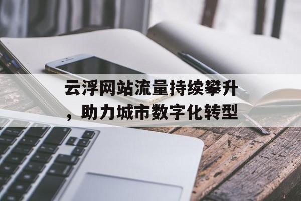 云浮网站流量持续攀升,助力城市数字化转型 云浮网站流量持续攀升,助力城市数字化转型