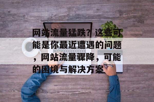 网站流量猛跌?这些可能是你最近遭遇的问题,网站流量骤降,可能的困境与解决方案 网站流量猛跌?这些可能是你最近遭遇的问题,网站流量骤降,可能的困境与解决方案