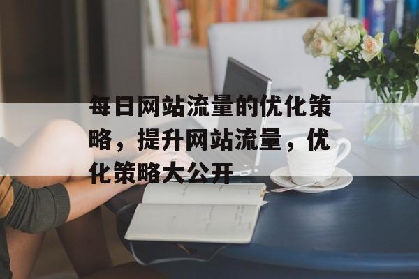 每日网站流量的优化策略,提升网站流量,优化策略大公开 每日网站流量的优化策略,提升网站流量,优化策略大公开
