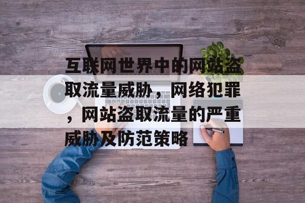 互联网世界中的网站盗取流量威胁,网络犯罪,网站盗取流量的严重威胁及防范策略 互联网世界中的网站盗取流量威胁,网络犯罪,网站盗取流量的严重威胁及防范策略
