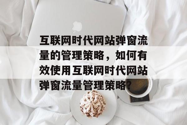 互联网时代网站弹窗流量的管理策略,如何有效使用互联网时代网站弹窗流量管理策略? 互联网时代网站弹窗流量的管理策略,如何有效使用互联网时代网站弹窗流量管理策略?