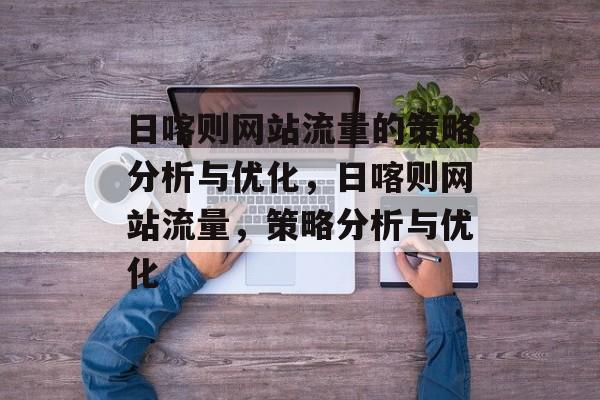 日喀则网站流量的策略分析与优化,日喀则网站流量,策略分析与优化 日喀则网站流量的策略分析与优化,日喀则网站流量,策略分析与优化