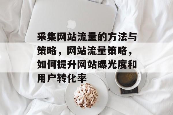 采集网站流量的方法与策略,网站流量策略,如何提升网站曝光度和用户转化率 采集网站流量的方法与策略,网站流量策略,如何提升网站曝光度和用户转化率
