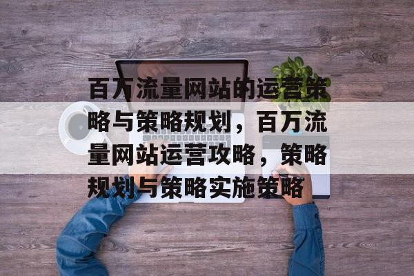 百万流量网站的运营策略与策略规划,百万流量网站运营攻略,策略规划与策略实施策略 百万流量网站的运营策略与策略规划,百万流量网站运营攻略,策略规划与策略实施策略