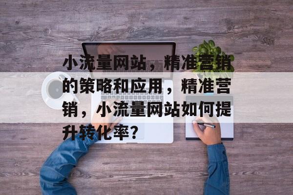 小流量网站，精准营销的策略和应用，精准营销，小流量网站如何提升转化率？