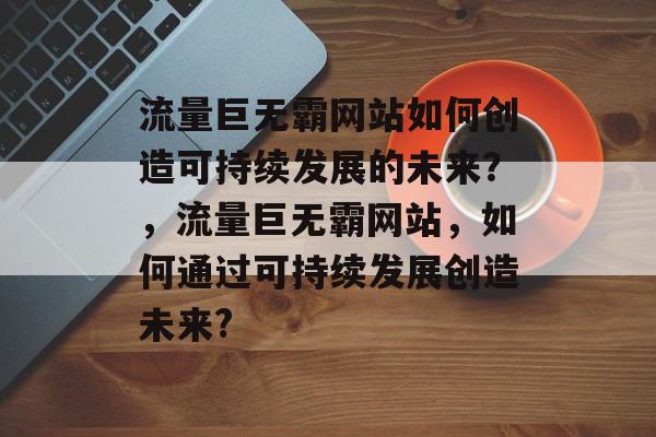 流量巨无霸网站如何创造可持续发展的未来?,流量巨无霸网站,如何通过可持续发展创造未来? 流量巨无霸网站如何创造可持续发展的未来?,流量巨无霸网站,如何通过可持续发展创造未来?