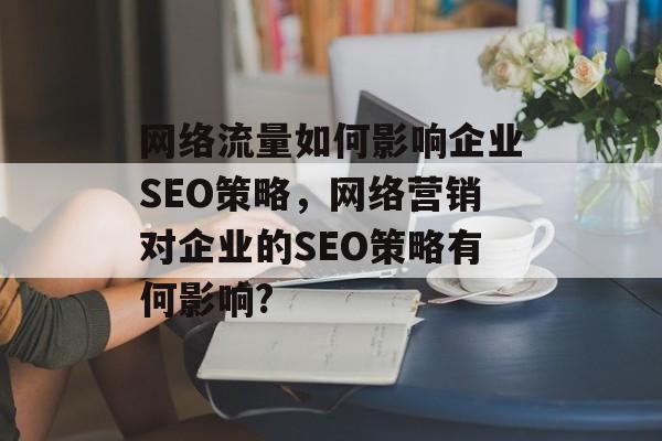 网络流量如何影响企业SEO策略,网络营销对企业的SEO策略有何影响? 网络流量如何影响企业SEO策略,网络营销对企业的SEO策略有何影响?