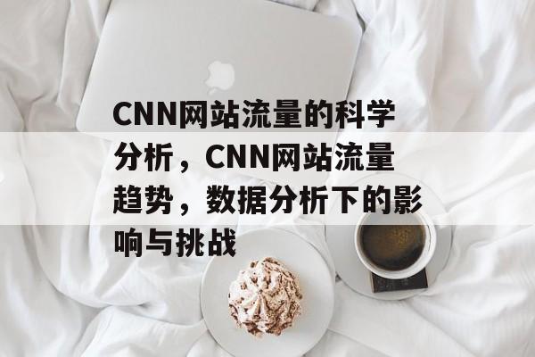 CNN网站流量的科学分析,CNN网站流量趋势,数据分析下的影响与挑战 CNN网站流量的科学分析,CNN网站流量趋势,数据分析下的影响与挑战