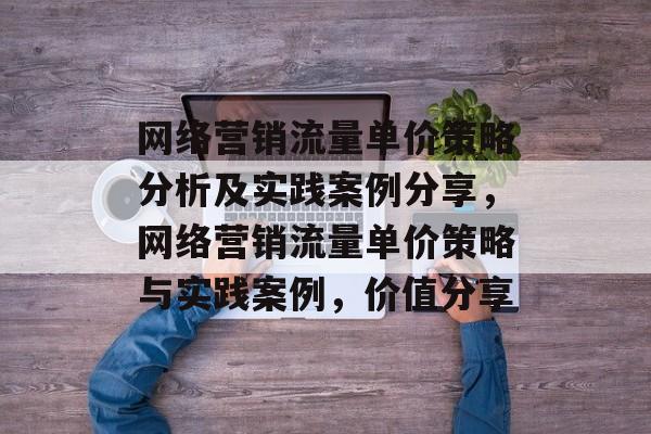 网络营销流量单价策略分析及实践案例分享,网络营销流量单价策略与实践案例,价值分享 网络营销流量单价策略分析及实践案例分享,网络营销流量单价策略与实践案例,价值分享