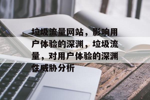 垃圾流量网站,影响用户体验的深渊,垃圾流量,对用户体验的深渊性威胁分析 垃圾流量网站,影响用户体验的深渊,垃圾流量,对用户体验的深渊性威胁分析
