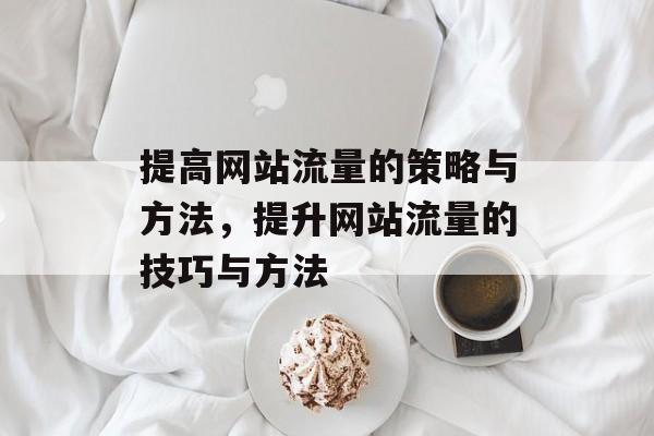 提高网站流量的策略与方法,提升网站流量的技巧与方法 提高网站流量的策略与方法,提升网站流量的技巧与方法