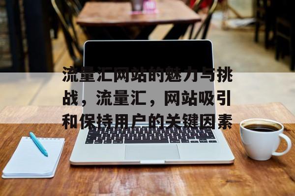 流量汇网站的魅力与挑战,流量汇,网站吸引和保持用户的关键因素 流量汇网站的魅力与挑战,流量汇,网站吸引和保持用户的关键因素
