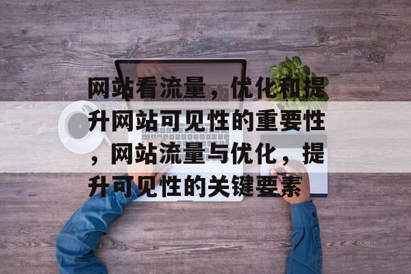 网站看流量,优化和提升网站可见性的重要性,网站流量与优化,提升可见性的关键要素 网站看流量,优化和提升网站可见性的重要性,网站流量与优化,提升可见性的关键要素