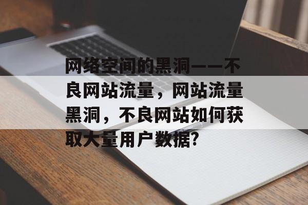 网络空间的黑洞——不良网站流量,网站流量黑洞,不良网站如何获取大量用户数据? 网络空间的黑洞——不良网站流量,网站流量黑洞,不良网站如何获取大量用户数据?