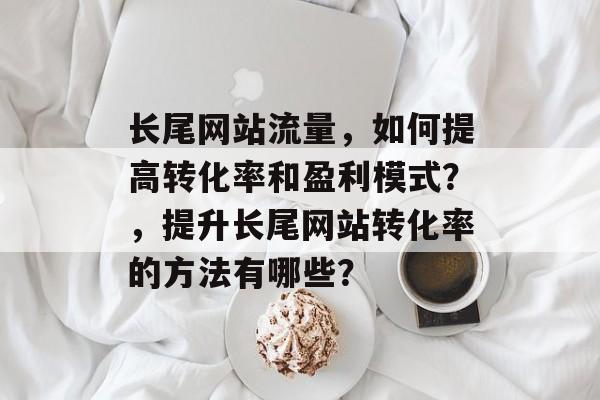 长尾网站流量,如何提高转化率和盈利模式?,提升长尾网站转化率的方法有哪些? 长尾网站流量,如何提高转化率和盈利模式?,提升长尾网站转化率的方法有哪些?