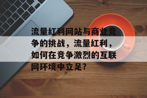 流量红利网站与商业竞争的挑战，流量红利，如何在竞争激烈的互联网环境中立足?