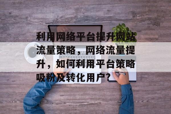 利用网络平台提升网站流量策略，网络流量提升，如何利用平台策略吸粉及转化用户?