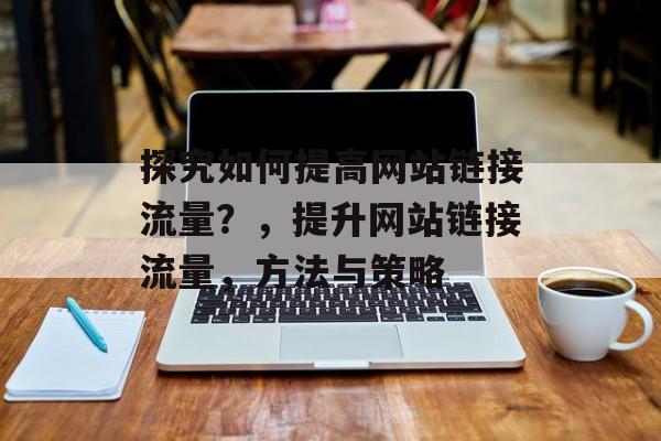 探究如何提高网站链接流量？，提升网站链接流量，方法与策略