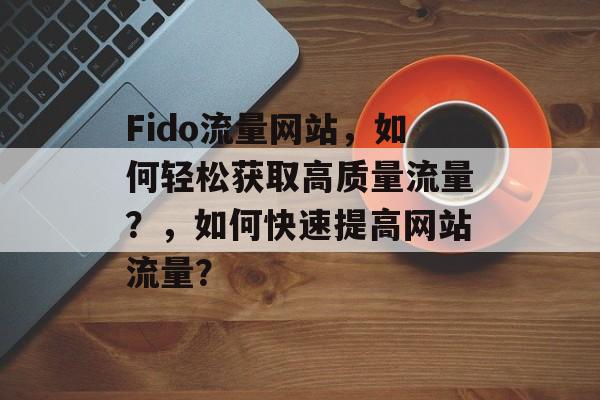 Fido流量网站,如何轻松获取高质量流量?,如何快速提高网站流量? Fido流量网站,如何轻松获取高质量流量?,如何快速提高网站流量?