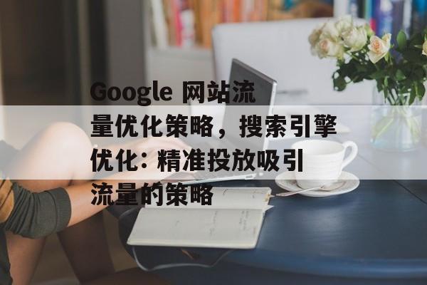 Google 网站流量优化策略,搜索引擎优化: 精准投放吸引流量的策略 Google 网站流量优化策略,搜索引擎优化: 精准投放吸引流量的策略