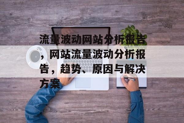 流量波动网站分析报告,网站流量波动分析报告,趋势、原因与解决方案 流量波动网站分析报告,网站流量波动分析报告,趋势、原因与解决方案