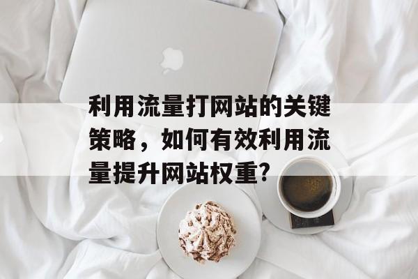 利用流量打网站的关键策略,如何有效利用流量提升网站权重? 利用流量打网站的关键策略,如何有效利用流量提升网站权重?