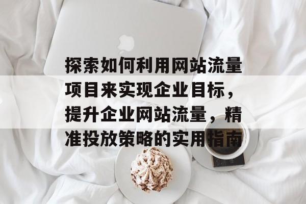 探索如何利用网站流量项目来实现企业目标,提升企业网站流量,精准投放策略的实用指南 探索如何利用网站流量项目来实现企业目标,提升企业网站流量,精准投放策略的实用指南