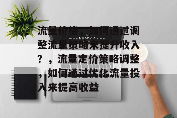 流量价格,如何通过调整流量策略来提升收入?,流量定价策略调整,如何通过优化流量投入来提高收益 流量价格,如何通过调整流量策略来提升收入?,流量定价策略调整,如何通过优化流量投入来提高收益