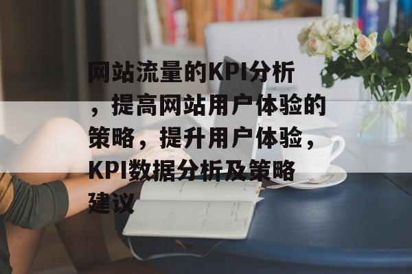 网站流量的KPI分析,提高网站用户体验的策略,提升用户体验,KPI数据分析及策略建议 网站流量的KPI分析,提高网站用户体验的策略,提升用户体验,KPI数据分析及策略建议