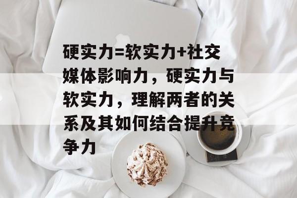 硬实力=软实力+社交媒体影响力,硬实力与软实力,理解两者的关系及其如何结合提升竞争力 硬实力=软实力+社交媒体影响力,硬实力与软实力,理解两者的关系及其如何结合提升竞争力
