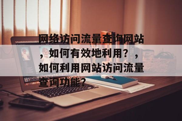 网络访问流量查询网站，如何有效地利用？，如何利用网站访问流量查询功能？