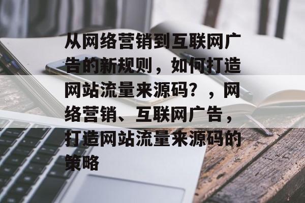 从网络营销到互联网广告的新规则,如何打造网站流量来源码?,网络营销、互联网广告,打造网站流量来源码的策略 从网络营销到互联网广告的新规则,如何打造网站流量来源码?,网络营销、互联网广告,打造网站流量来源码的策略