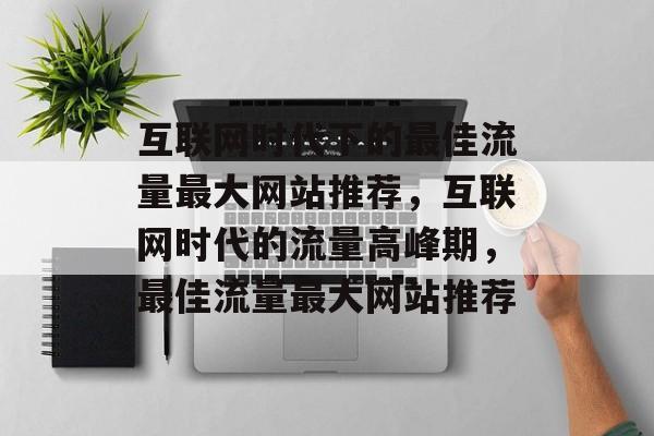 互联网时代下的最佳流量最大网站推荐,互联网时代的流量高峰期,最佳流量最大网站推荐 互联网时代下的最佳流量最大网站推荐,互联网时代的流量高峰期,最佳流量最大网站推荐
