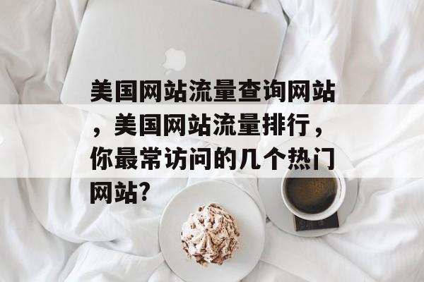 美国网站流量查询网站,美国网站流量排行,你最常访问的几个热门网站? 美国网站流量查询网站,美国网站流量排行,你最常访问的几个热门网站?