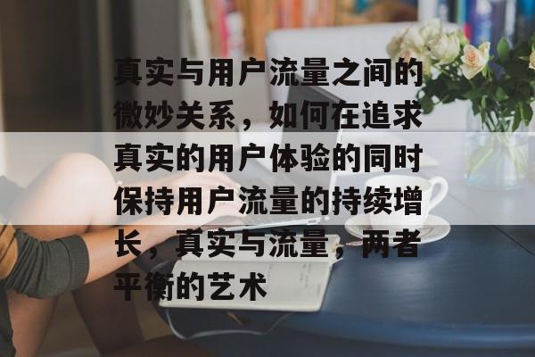 真实与用户流量之间的微妙关系,如何在追求真实的用户体验的同时保持用户流量的持续增长,真实与流量,两者平衡的艺术 真实与用户流量之间的微妙关系,如何在追求真实的用户体验的同时保持用户流量的持续增长,真实与流量,两者平衡的艺术