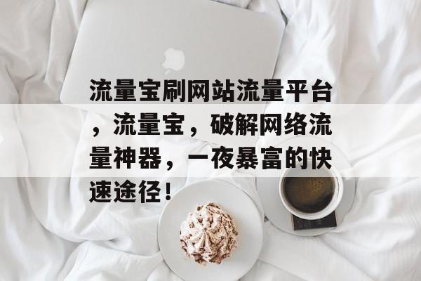 流量宝刷网站流量平台,流量宝,破解网络流量神器,一夜暴富的快速途径! 流量宝刷网站流量平台,流量宝,破解网络流量神器,一夜暴富的快速途径!