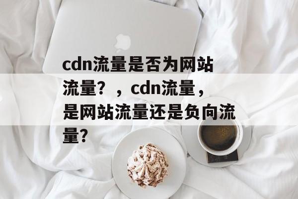 cdn流量是否为网站流量?,cdn流量,是网站流量还是负向流量? cdn流量是否为网站流量?,cdn流量,是网站流量还是负向流量?