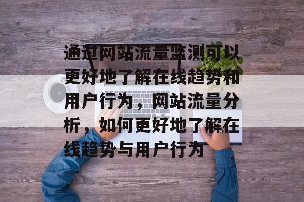 通过网站流量监测可以更好地了解在线趋势和用户行为,网站流量分析,如何更好地了解在线趋势与用户行为 通过网站流量监测可以更好地了解在线趋势和用户行为,网站流量分析,如何更好地了解在线趋势与用户行为