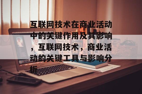 互联网技术在商业活动中的关键作用及其影响，互联网技术，商业活动的关键工具与影响分析
