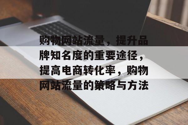 购物网站流量,提升品牌知名度的重要途径,提高电商转化率,购物网站流量的策略与方法 购物网站流量,提升品牌知名度的重要途径,提高电商转化率,购物网站流量的策略与方法