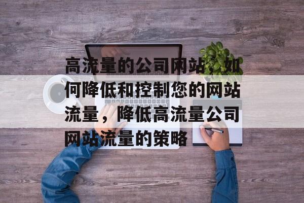 高流量的公司网站,如何降低和控制您的网站流量,降低高流量公司网站流量的策略 高流量的公司网站,如何降低和控制您的网站流量,降低高流量公司网站流量的策略