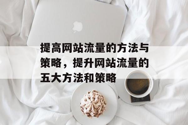 提高网站流量的方法与策略,提升网站流量的五大方法和策略 提高网站流量的方法与策略,提升网站流量的五大方法和策略