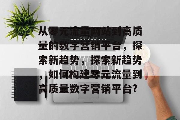 从零元流量网站到高质量的数字营销平台,探索新趋势,探索新趋势,如何构建零元流量到高质量数字营销平台? 从零元流量网站到高质量的数字营销平台,探索新趋势,探索新趋势,如何构建零元流量到高质量数字营销平台?