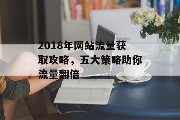 2018年网站流量获取攻略,五大策略助你流量翻倍 2018年网站流量获取攻略,五大策略助你流量翻倍