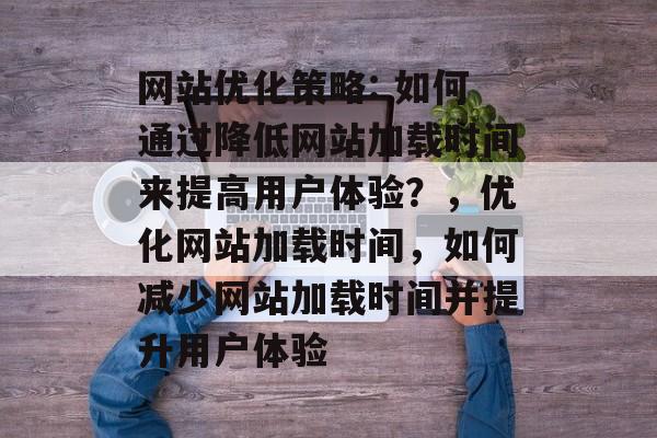 网站优化策略: 如何通过降低网站加载时间来提高用户体验?,优化网站加载时间,如何减少网站加载时间并提升用户体验 网站优化策略: 如何通过降低网站加载时间来提高用户体验?,优化网站加载时间,如何减少网站加载时间并提升用户体验
