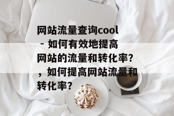 网站流量查询cool - 如何有效地提高网站的流量和转化率?,如何提高网站流量和转化率? 网站流量查询cool - 如何有效地提高网站的流量和转化率?,如何提高网站流量和转化率?