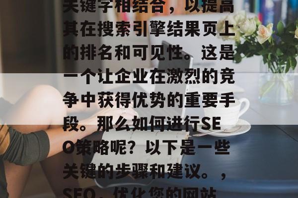SEO（搜索引擎优化）是将网站内容与外部关键字相结合，以提高其在搜索引擎结果页上的排名和可见性。这是一个让企业在激烈的竞争中获得优势的重要手段。那么如何进行SEO策略呢？以下是一些关键的步骤和建议。，SEO，优化您的网站以提高在线可见性和排名。