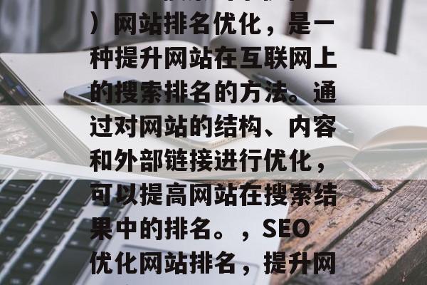 SEO(搜索引擎优化)网站排名优化,是一种提升网站在互联网上的搜索排名的方法。通过对网站的结构、内容和外部链接进行优化,可以提高网站在搜索结果中的排名。,SEO优化网站排名,提升网站流量的关键策略 SEO(搜索引擎优化)网站排名优化,是一种提升网站在互联网上的搜索排名的方法。通过对网站的结构、内容和外部链接进行优化,可以提高网站在搜索结果中的排名。,SEO优化网站排名,提升网站流量的关键策略
