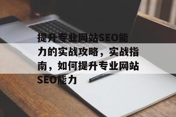 提升专业网站SEO能力的实战攻略，实战指南，如何提升专业网站SEO能力